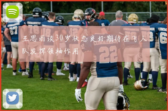 王思雨谈30岁状态良好期待在飞人队发挥领袖作用