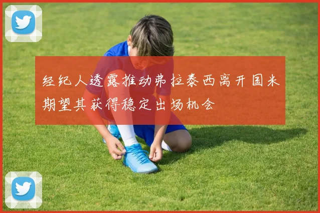 经纪人透露推动弗拉泰西离开国米期望其获得稳定出场机会