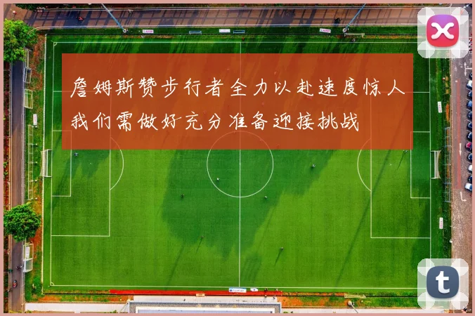 詹姆斯赞步行者全力以赴速度惊人我们需做好充分准备迎接挑战