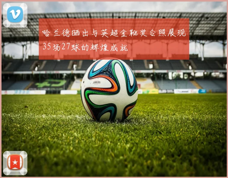 哈兰德晒出与英超金靴奖合照展现35场27球的辉煌成就