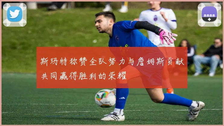 斯玛特称赞全队努力与詹姆斯贡献共同赢得胜利的荣耀