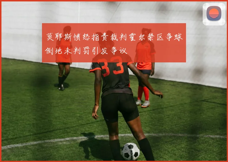 莫耶斯愤怒指责裁判霍尔禁区争球倒地未判罚引发争议