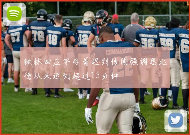 铁林回应字母哥迟到传闻强调恩比德从未迟到超过15分钟