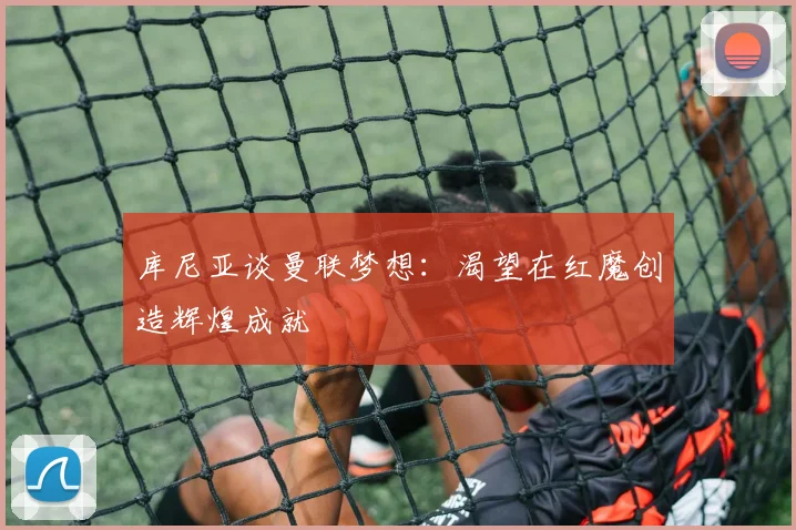 库尼亚谈曼联梦想：渴望在红魔创造辉煌成就