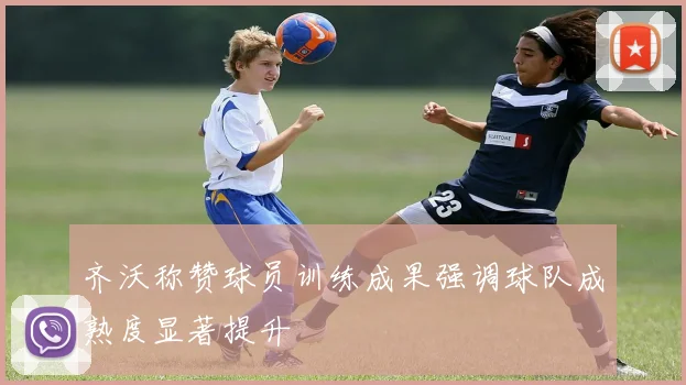 齐沃称赞球员训练成果强调球队成熟度显著提升