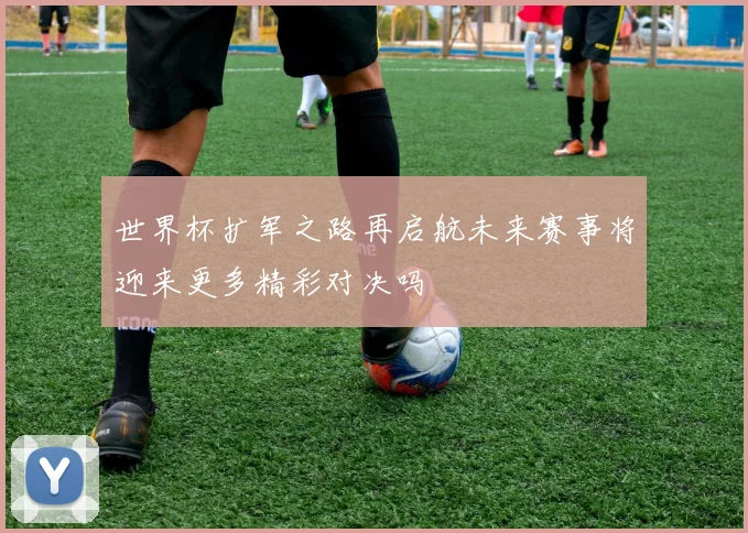 世界杯扩军之路再启航未来赛事将迎来更多精彩对决吗