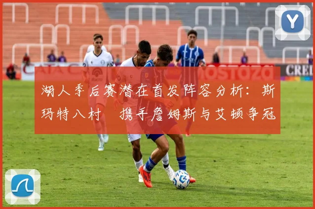 湖人季后赛潜在首发阵容分析：斯玛特八村塁携手詹姆斯与艾顿争冠之路