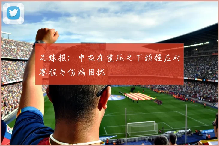 足球报：申花在重压之下顽强应对赛程与伤病困扰