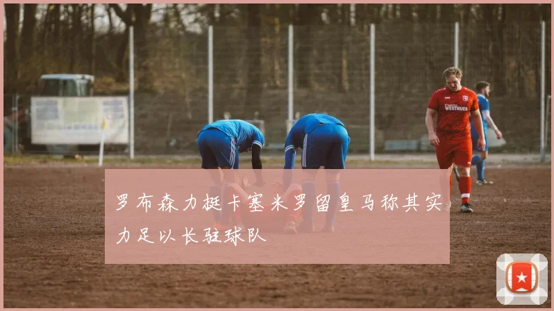 罗布森力挺卡塞米罗留皇马称其实力足以长驻球队