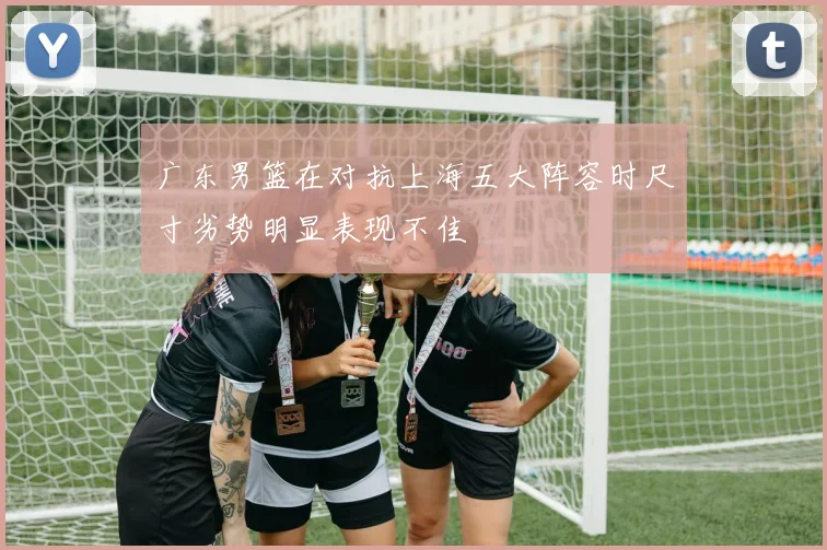 广东男篮在对抗上海五大阵容时尺寸劣势明显表现不佳