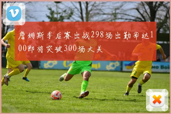 詹姆斯季后赛出战298场出勤率达100即将突破300场大关
