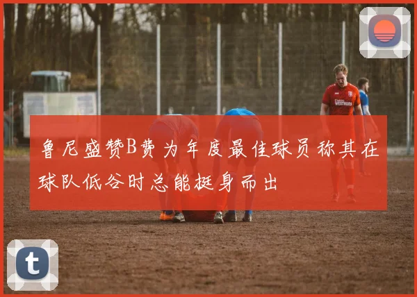 鲁尼盛赞B费为年度最佳球员称其在球队低谷时总能挺身而出