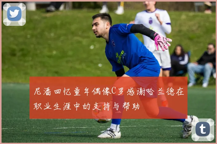 尼潘回忆童年偶像C罗感谢哈兰德在职业生涯中的支持与帮助
