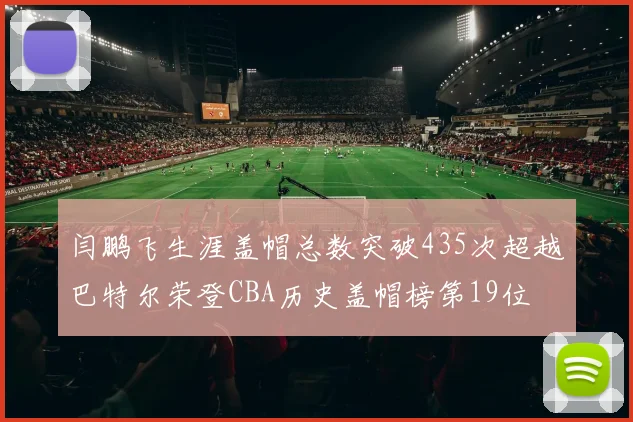 闫鹏飞生涯盖帽总数突破435次超越巴特尔荣登CBA历史盖帽榜第19位