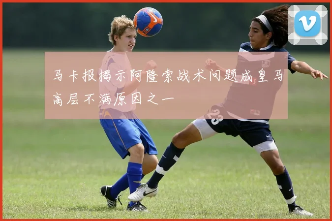 马卡报揭示阿隆索战术问题成皇马高层不满原因之一