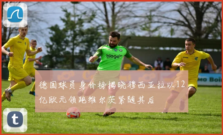 德国球员身价榜揭晓穆西亚拉以12亿欧元领跑维尔茨紧随其后