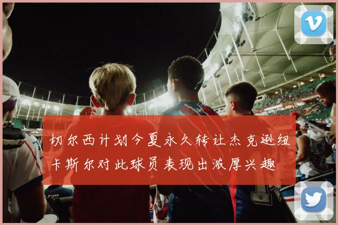切尔西计划今夏永久转让杰克逊纽卡斯尔对此球员表现出浓厚兴趣