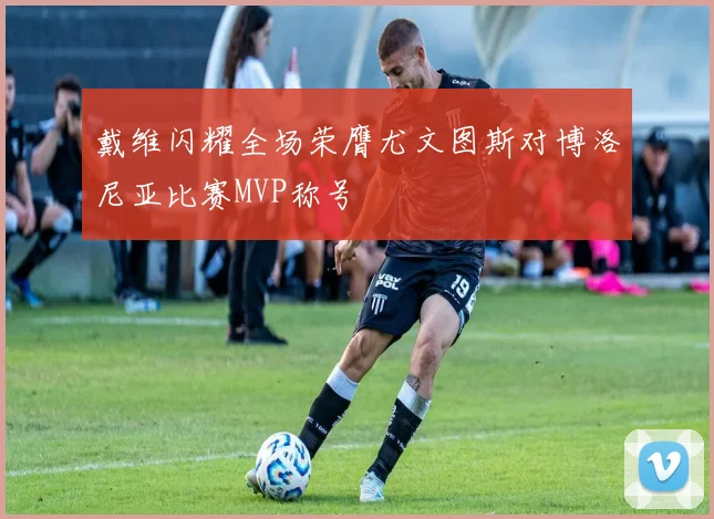 戴维闪耀全场荣膺尤文图斯对博洛尼亚比赛MVP称号