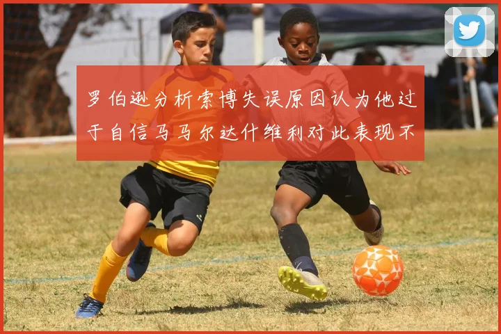 罗伯逊分析索博失误原因认为他过于自信马马尔达什维利对此表现不满