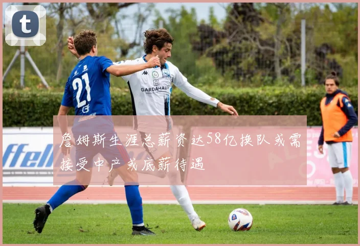 詹姆斯生涯总薪资达58亿换队或需接受中产或底薪待遇