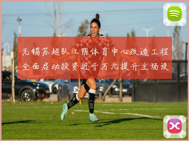无锡苏超队江阴体育中心改造工程全面启动投资近千万元提升主场设施