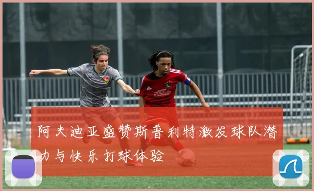 阿夫迪亚盛赞斯普利特激发球队潜力与快乐打球体验