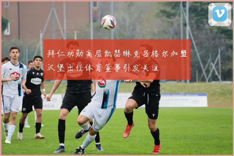 拜仁功勋高层凯瑟琳克吕格尔加盟汉堡出任体育董事引发关注
