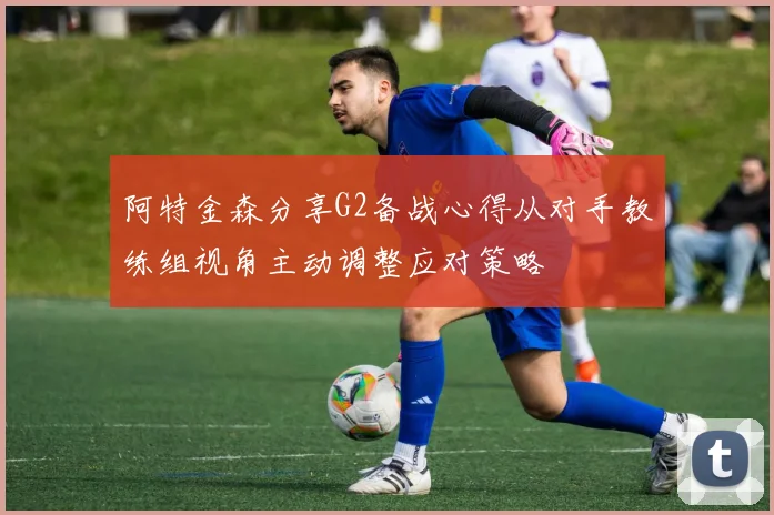 阿特金森分享G2备战心得从对手教练组视角主动调整应对策略