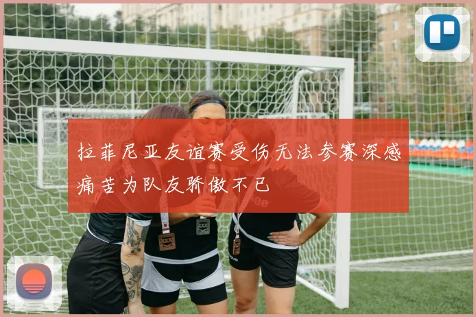 拉菲尼亚友谊赛受伤无法参赛深感痛苦为队友骄傲不已