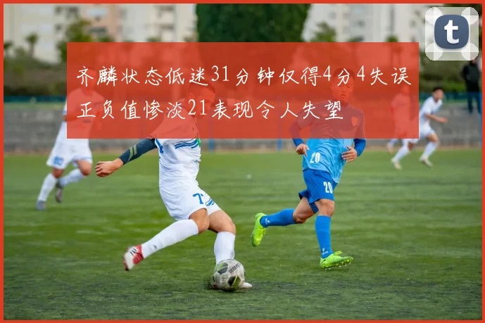 齐麟状态低迷31分钟仅得4分4失误正负值惨淡21表现令人失望